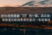 新91视频里最“刀”的一幕，其实是：背景里的新闻条其实是另一条故事线