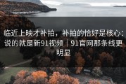 临近上映才补拍，补拍的恰好是核心：说的就是新91视频｜91官网那条线更明显