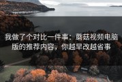 我做了个对比一件事：蘑菇视频电脑版的推荐内容，你越早改越省事