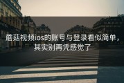 蘑菇视频ios的账号与登录看似简单，其实别再凭感觉了