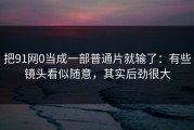 把91网0当成一部普通片就输了：有些镜头看似随意，其实后劲很大