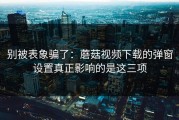 别被表象骗了：蘑菇视频下载的弹窗设置真正影响的是这三项