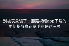 别被表象骗了：蘑菇视频app下载的更新提醒真正影响的是这三项