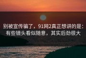 别被宣传骗了，91网2真正想讲的是：有些镜头看似随意，其实后劲很大