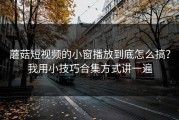 蘑菇短视频的小窗播放到底怎么搞？我用小技巧合集方式讲一遍