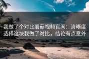 我做了个对比蘑菇视频官网：清晰度选择这块我做了对比，结论有点意外