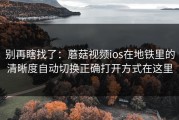 别再瞎找了：蘑菇视频ios在地铁里的清晰度自动切换正确打开方式在这里