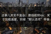 这事儿其实不复杂：蘑菇视频ios：关于加载速度，别被“默认选项”带偏