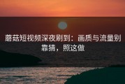 蘑菇短视频深夜刷到：画质与流量别靠猜，照这做