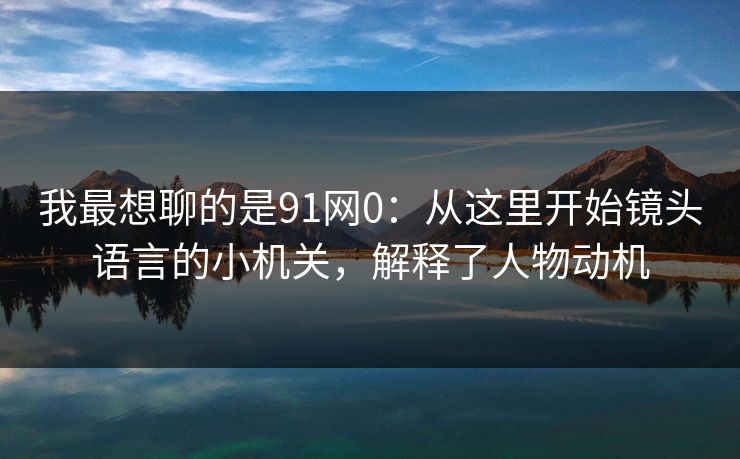 我最想聊的是91网0：从这里开始镜头语言的小机关，解释了人物动机