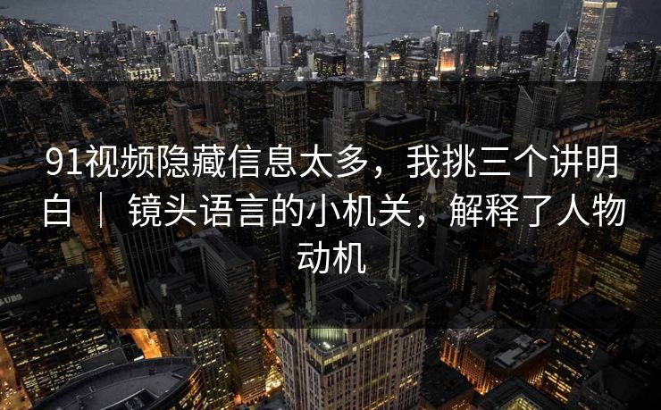 91视频隐藏信息太多，我挑三个讲明白 ｜ 镜头语言的小机关，解释了人物动机