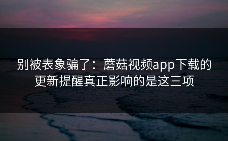 别被表象骗了：蘑菇视频app下载的更新提醒真正影响的是这三项