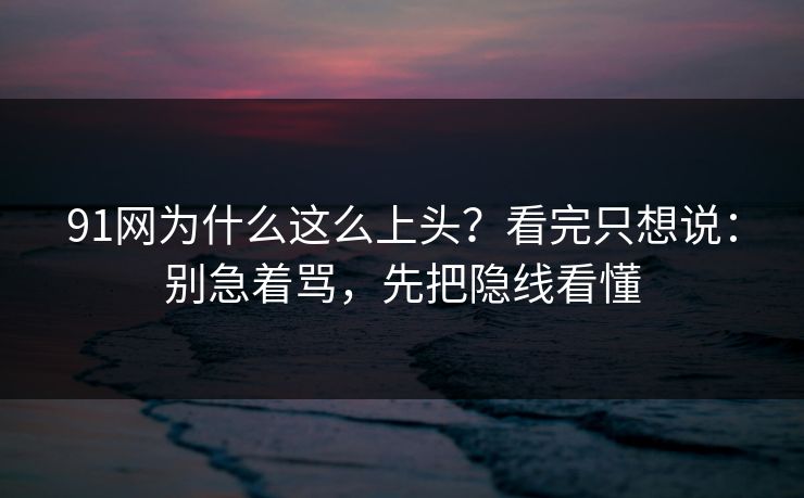 91网为什么这么上头？看完只想说：别急着骂，先把隐线看懂