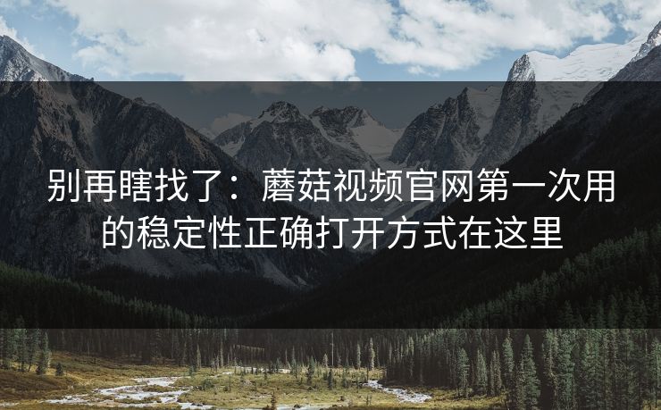 别再瞎找了：蘑菇视频官网第一次用的稳定性正确打开方式在这里