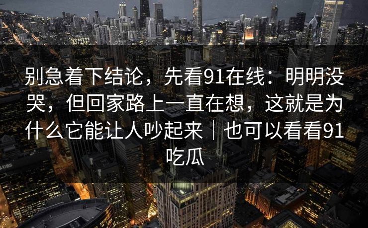 别急着下结论,先看91在线:明明没哭,但回家路上一直在想,这就是为什么它能让人吵起来|也可以看看91吃瓜 别急着下结论,先看91在线:明明没哭,但回家路上一直在想,这就是为什么它能让人吵起来|也可以看看91吃瓜