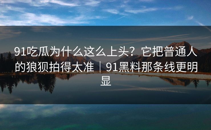 91吃瓜为什么这么上头？它把普通人的狼狈拍得太准｜91黑料那条线更明显