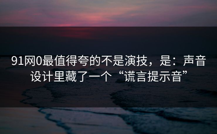 91网0最值得夸的不是演技，是：声音设计里藏了一个“谎言提示音”