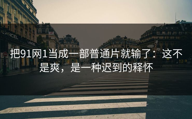 把91网1当成一部普通片就输了：这不是爽，是一种迟到的释怀