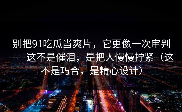 别把91吃瓜当爽片,它更像一次审判——这不是催泪,是把人慢慢拧紧(这不是巧合,是精心设计) 别把91吃瓜当爽片,它更像一次审判——这不是催泪,是把人慢慢拧紧(这不是巧合,是精心设计)