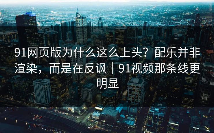 91网页版为什么这么上头？配乐并非渲染，而是在反讽｜91视频那条线更明显