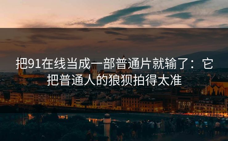 把91在线当成一部普通片就输了：它把普通人的狼狈拍得太准