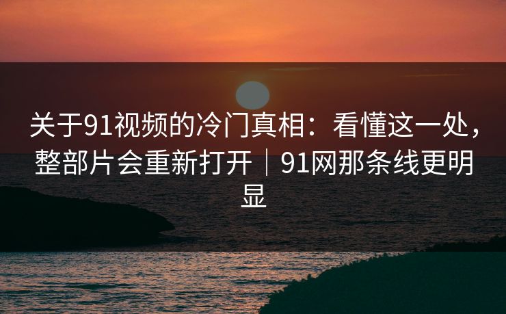 关于91视频的冷门真相：看懂这一处，整部片会重新打开｜91网那条线更明显