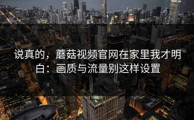 说真的,蘑菇视频官网在家里我才明白:画质与流量别这样设置 说真的,蘑菇视频官网在家里我才明白:画质与流量别这样设置