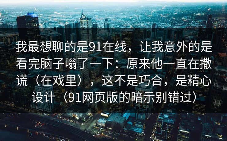 我最想聊的是91在线,让我意外的是看完脑子嗡了一下:原来他一直在撒谎(在戏里),这不是巧合,是精心设计(91网页版的暗示别错过) 我最想聊的是91在线,让我意外的是看完脑子嗡了一下:原来他一直在撒谎(在戏里),这不是巧合,是精心设计(91网页版的暗示别错过)