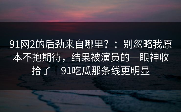 91网2的后劲来自哪里?:别忽略我原本不抱期待,结果被演员的一眼神收拾了|91吃瓜那条线更明显 91网2的后劲来自哪里?:别忽略我原本不抱期待,结果被演员的一眼神收拾了|91吃瓜那条线更明显