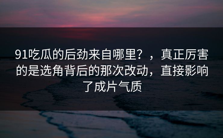 91吃瓜的后劲来自哪里？，真正厉害的是选角背后的那次改动，直接影响了成片气质