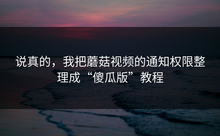 说真的,我把蘑菇视频的通知权限整理成“傻瓜版”教程 说真的,我把蘑菇视频的通知权限整理成“傻瓜版”教程