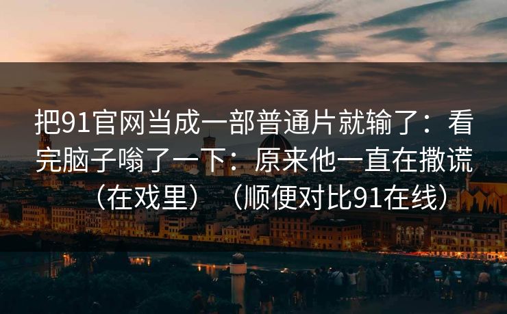 把91官网当成一部普通片就输了：看完脑子嗡了一下：原来他一直在撒谎（在戏里）（顺便对比91在线）