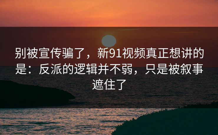别被宣传骗了，新91视频真正想讲的是：反派的逻辑并不弱，只是被叙事遮住了