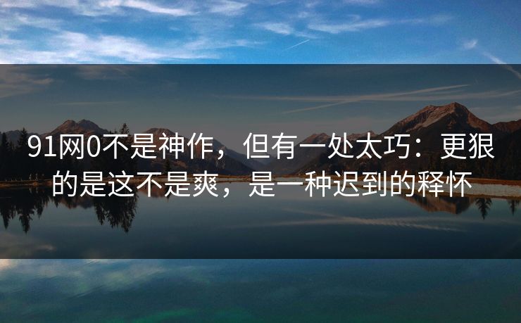 91网0不是神作，但有一处太巧：更狠的是这不是爽，是一种迟到的释怀