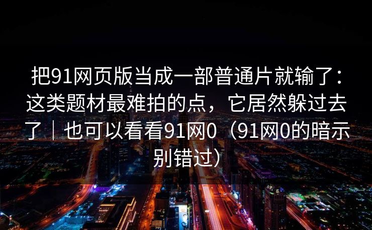 把91网页版当成一部普通片就输了:这类题材最难拍的点,它居然躲过去了|也可以看看91网0(91网0的暗示别错过) 把91网页版当成一部普通片就输了:这类题材最难拍的点,它居然躲过去了|也可以看看91网0(91网0的暗示别错过)