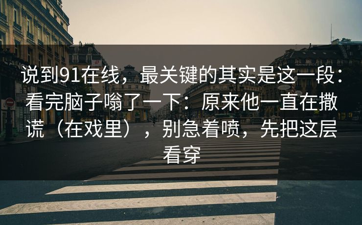 说到91在线，最关键的其实是这一段：看完脑子嗡了一下：原来他一直在撒谎（在戏里），别急着喷，先把这层看穿
