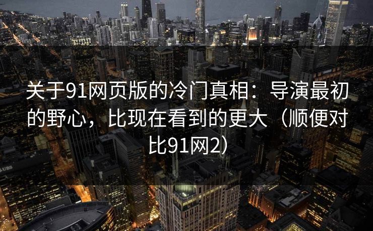 关于91网页版的冷门真相：导演最初的野心，比现在看到的更大（顺便对比91网2）