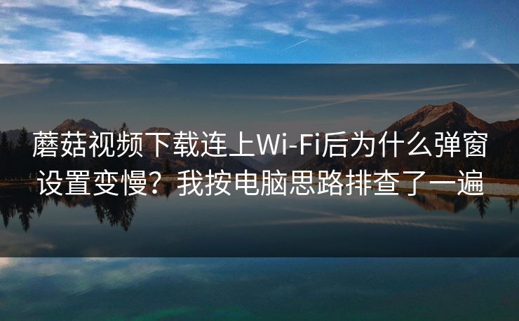 蘑菇视频下载连上Wi‑Fi后为什么弹窗设置变慢？我按电脑思路排查了一遍