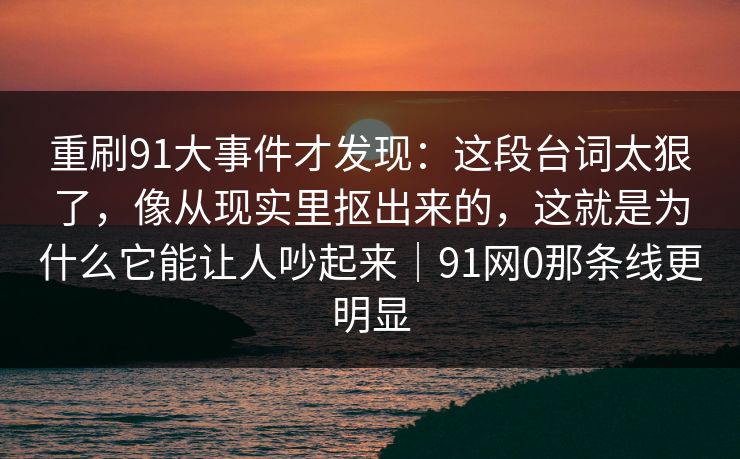 重刷91大事件才发现：这段台词太狠了，像从现实里抠出来的，这就是为什么它能让人吵起来｜91网0那条线更明显