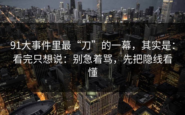 91大事件里最“刀”的一幕，其实是：看完只想说：别急着骂，先把隐线看懂