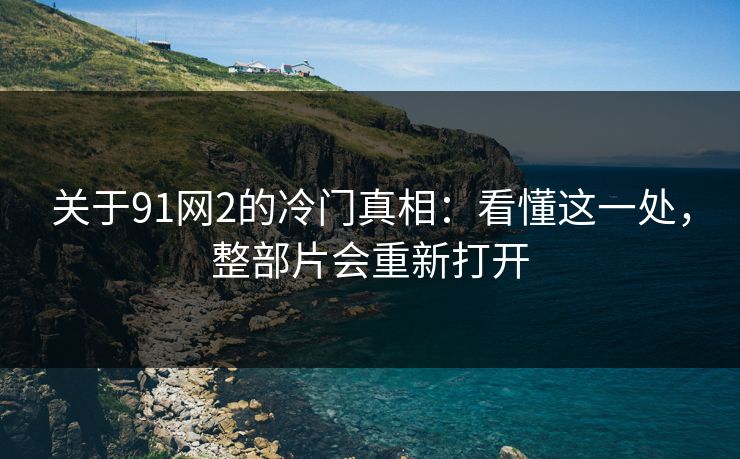关于91网2的冷门真相：看懂这一处，整部片会重新打开