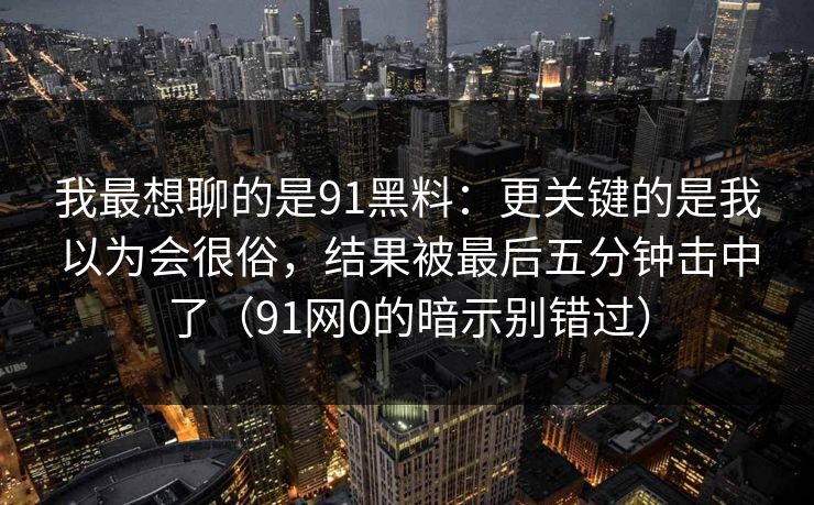 我最想聊的是91黑料：更关键的是我以为会很俗，结果被最后五分钟击中了（91网0的暗示别错过）
