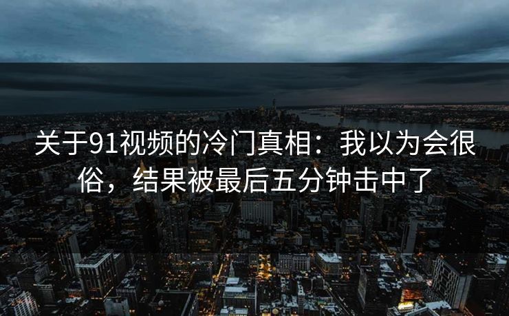 关于91视频的冷门真相：我以为会很俗，结果被最后五分钟击中了