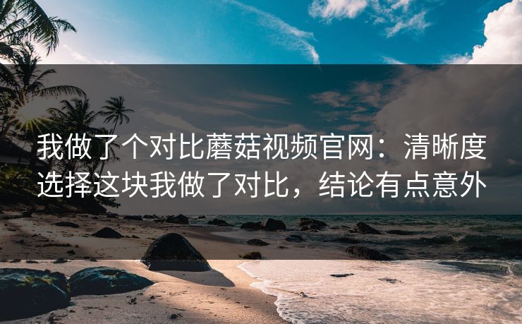 我做了个对比蘑菇视频官网：清晰度选择这块我做了对比，结论有点意外