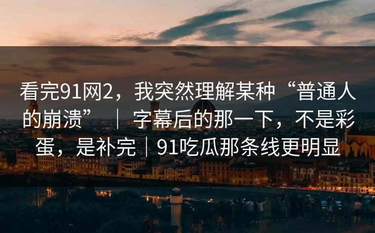看完91网2，我突然理解某种“普通人的崩溃” ｜ 字幕后的那一下，不是彩蛋，是补完｜91吃瓜那条线更明显