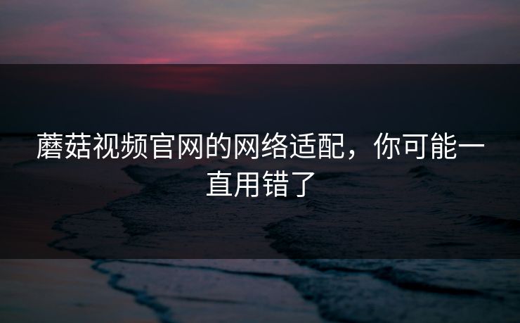 蘑菇视频官网的网络适配，你可能一直用错了