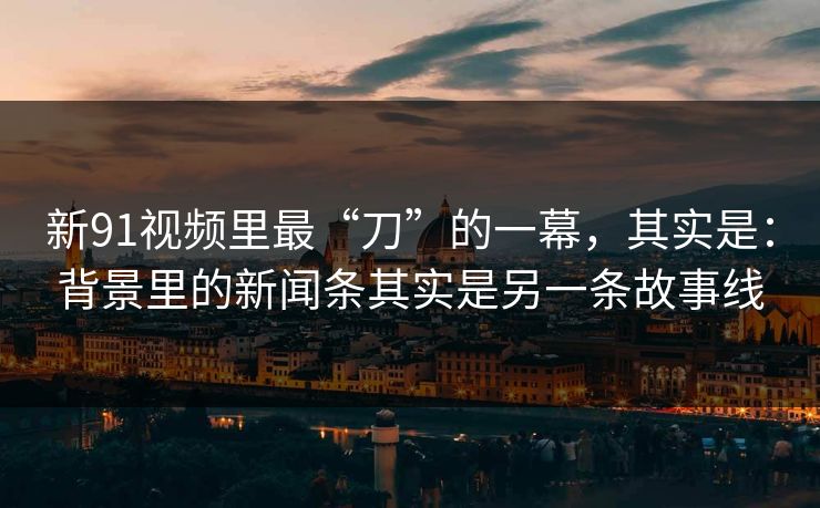 新91视频里最“刀”的一幕，其实是：背景里的新闻条其实是另一条故事线