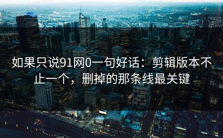 如果只说91网0一句好话：剪辑版本不止一个，删掉的那条线最关键