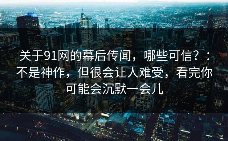 关于91网的幕后传闻,哪些可信?:不是神作,但很会让人难受,看完你可能会沉默一会儿 关于91网的幕后传闻,哪些可信?:不是神作,但很会让人难受,看完你可能会沉默一会儿