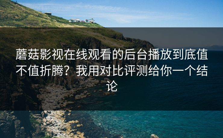 蘑菇影视在线观看的后台播放到底值不值折腾？我用对比评测给你一个结论